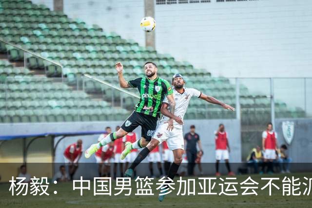 杨毅：中国男篮参加亚运会不能派二队或青年队打 必须要全力争冠